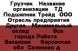 Грузчик › Название организации ­ ТД Подшипник Трейд, ООО › Отрасль предприятия ­ Другое › Минимальный оклад ­ 35 000 - Все города Работа » Вакансии   . Кировская обл.,Сезенево д.